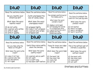 blue blue blue blue
blue blue blue blue
© Life Between Summers
Read the sentence below.
Did you rewrite your
Christmas list?
What does the word
rewrite mean?
A) do not write
B) a person who writes
C) write it again
D) write it quickly
Read the sentence below.
Justin unwrapped the
box of candy canes.
What does the word
unwrapped mean?
A) wrapped tightly
B) make it not wrapped
C) a person who wraps
D) wrapped well
Read the sentence below.
The carolers performed at
the holiday party.
What does the word
carolers mean?
A) singing a carol again
B) not knowing the words
to a Christmas carol
C) a good Christmas carol
D) people who sing
Christmas carols
Read the sentence below.
You have to preheat the
oven for the yule log cake.
What does the word
preheat mean?
A) not heated
B) heat it up again
C) heat it up before
D) heat it up after
Read the sentence below.
Can you help untie the
ribbon on this gift?
What does the word untie
mean?
A) make it not tied
B) a person who ties
C) has tied before
D) tie it again
Prefixes and Suffixes
Read the sentence below.
Santa Claus came swiftly
down the chimney.
What does the word
swiftly mean?
A) a person who is swift
B) not swift
C) in a swift way
D) has been swift before
Read the sentence below.
These fir trees are taller
than those ones.
What does the word taller
mean?
A) the least tall
B) the most tall
C) more tall
D) not tall
Read the sentence below.
This is the softest pair of
mittens I could find.
What does the word
softest mean?
A) the least soft
B) the most soft
C) more soft
D) not soft
 