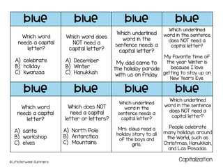 blue blue blue blue
blue blue blue blue
© Life Between Summers
Which word
needs a capital
letter?
A) celebrate
B) holiday
C) kwanzaa
Which word does
NOT need a
capital letter?
A) December
B) Winter
C) Hanukkah
Which underlined
word in the
sentence needs a
capital letter?
My dad came to
the holiday parade
with us on friday.
Which underlined
word in the sentence
does NOT need a
capital letter?
My favorite time of
the year Winter is
because I love
getting to stay up on
New Year’s Eve.
Which word
needs a capital
letter?
A) santa
B) workshop
C) elves
Which does NOT
need a capital
letter or letters?
A) North Pole
B) Antarctica
C) Mountains
Which underlined
word in the
sentence needs a
capital letter?
Mrs. claus read a
holiday story to all
of the boys and
girls.
Which underlined
word in the sentence
does NOT need a
capital letter?
People celebrate
many holidays around
the World, such as
Christmas, Hanukkah,
and Las Posadas.
Capitalization
 