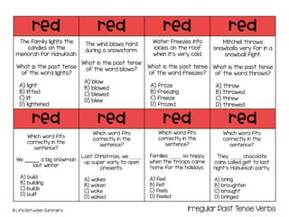 red red red red
red red red red
© Life Between Summers
The family lights the
candles on the
menorah for Hanukkah.
What is the past tense
of the word lights?
A) light
B) litted
C) lit
D) lightened
The wind blows hard
during a snowstorm.
What is the past tense
of the word blows?
A) blow
B) blowed
C) blewed
D) blew
Irregular Past Tense Verbs
Water freezes into
icicles on the roof
when it’s very cold.
What is the past tense
of the word freezes?
A) froze
B) freezing
C) freeze
D) frozed
Mitchell throws
snowballs very far in a
snowball fight.
What is the past tense
of the word throws?
A) throw
B) throwed
C) threw
D) threwed
Which word fits
correctly in the
sentence?
We ______ a big snowman
last winter.
A) build
B) building
C) builds
D) built
Which word fits
correctly in the
sentence?
Last Christmas, we _____
up super early to open
presents.
A) wakes
B) woken
C) woke
D) waked
Which word fits
correctly in the
sentence?
Families _____ so happy
when the troops came
home for the holidays.
A) feel
B) felt
C) feels
D) feeled
Which word fits
correctly in the
sentence?
They _____ chocolate
coins called gelt to last
night’s Hanukkah party.
A) bring
B) broughten
C) brought
D) bringed
 