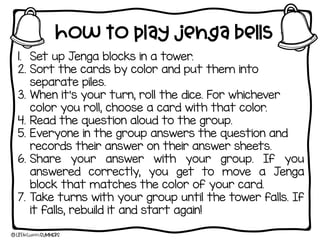 How to play jenga bells
1. Set up Jenga blocks in a tower.
2. Sort the cards by color and put them into
separate piles.
3. When it’s your turn, roll the dice. For whichever
color you roll, choose a card with that color.
4. Read the question aloud to the group.
5. Everyone in the group answers the question and
records their answer on their answer sheets.
6. Share your answer with your group. If you
answered correctly, you get to move a Jenga
block that matches the color of your card.
7. Take turns with your group until the tower falls. If
it falls, rebuild it and start again!
 