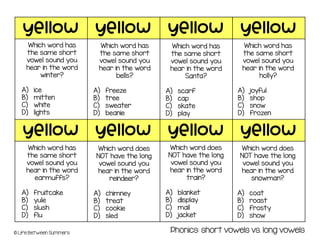 yellow yellow yellow yellow
yellow yellow yellow yellow
© Life Between Summers
Which word has
the same short
vowel sound you
hear in the word
winter?
A) ice
B) mitten
C) white
D) lights
Which word has
the same short
vowel sound you
hear in the word
bells?
A) freeze
B) tree
C) sweater
D) beanie
Which word has
the same short
vowel sound you
hear in the word
Santa?
A) scarf
B) cap
C) skate
D) play
Which word has
the same short
vowel sound you
hear in the word
holly?
A) joyful
B) shop
C) snow
D) frozen
Which word has
the same short
vowel sound you
hear in the word
earmuffs?
A) fruitcake
B) yule
C) slush
D) flu
Phonics: short vowels vs. long vowels
Which word does
NOT have the long
vowel sound you
hear in the word
reindeer?
A) chimney
B) treat
C) cookie
D) sled
Which word does
NOT have the long
vowel sound you
hear in the word
train?
A) blanket
B) display
C) mail
D) jacket
Which word does
NOT have the long
vowel sound you
hear in the word
snowman?
A) coat
B) roast
C) frosty
D) show
 