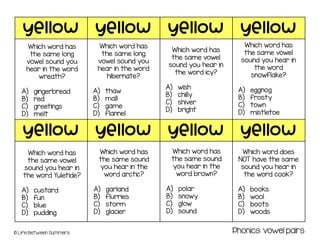 yellow yellow yellow yellow
yellow yellow yellow yellow
© Life Between Summers
Which word has
the same long
vowel sound you
hear in the word
wreath?
A) gingerbread
B) red
C) greetings
D) melt
Which word has
the same long
vowel sound you
hear in the word
hibernate?
A) thaw
B) mall
C) game
D) flannel
Which word has
the same vowel
sound you hear in
the word icy?
A) wish
B) chilly
C) shiver
D) bright
Which word has
the same vowel
sound you hear in
the word
snowflake?
A) eggnog
B) frosty
C) town
D) mistletoe
Which word has
the same vowel
sound you hear in
the word Yuletide?
A) custard
B) fun
C) blue
D) pudding
Which word has
the same sound
you hear in the
word arctic?
A) garland
B) flurries
C) storm
D) glacier
Which word has
the same sound
you hear in the
word brown?
A) polar
B) snowy
C) glow
D) sound
Which word does
NOT have the same
sound you hear in
the word cook?
A) books
B) wool
C) boots
D) woods
Phonics: vowel pairs
 
