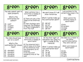 green green green green
green green green green
© Life Between Summers Contractions
The kids cannot wait to
open presents.
What is the
contraction for
cannot?
A) cant’
B) could’nt
C) couldn’t
D) can’t
Which sentence has a
word that is missing an
apostrophe?
A) There are only a few
things on his Christmas
list.
B) Their stockings were
hung over the fireplace.
C) Theyre hanging lights
from the roof.
We don’t know if it will
snow tomorrow.
What 2 words make up
the contraction don’t?
A) did not
B) do not
C) does not
D) will not
Lets go listen to the
carolers sing songs in the
halls.
Which word in the
sentence needs an
apostrophe?
A) lets
B) carolers
C) songs
D) halls
The child should have
put on a scarf.
What is the
contraction for should
have?
A) shouldn’t
B) should’nt
C) should’ve
D) shouldv’e
Which sentence has a
word that is missing an
apostrophe?
A) The snowman had a
carrot nose on its face.
B) The Christmas tree
has ornaments on its
branches.
C) Its the most
wonderful time of the
year.
On the first night of
Hanukkah, he’s going to
light a candle on the
menorah.
What 2 words make up
the contraction he’s?
A) he is
B) he will
C) he did
D) he has
She didnt buy a ticket to
the winter
performance before
they were sold out.
Which word needs an
apostrophe?
A) she
B) didnt
C) they
D) were
 