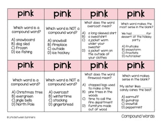 pink pink pink pink
pink pink pink pink
© Life Between Summers
Which word is NOT a
compound word?
A) snowball
B) fireplace
C) outside
D) ice hockey
Which word is a
compound word?
A) snowboard
B) dog sled
C) frozen
D) ice fishing
What does the word
overcoat mean?
A) a long-sleeved shirt
B) a sweatshirt
C) a jacket worn
under your
sweater
D) a jacket worn on
the outside of
your clothes
Which word makes the
most sense in the blank?
We had __________ for
dessert at the holiday
party.
A) fruitcake
B) snowstorm
C) frostbite
D) nutcracker
Which word is a
compound word?
A) Christmas tree
B) evergreen
C) jingle bells
D) North Pole
Which word is NOT a
compound word?
A) overcast
B) wintertime
C) stocking
D) gingerbread
What does the word
firewood mean?
A) chopped logs used
to make a fire
B) pine trees in the
woods
C) time to call the
fire department
D) furniture made
out of wood
Which word makes
sense in the blank?
My sister likes _______
candy canes the best.
A) earmuff
B) gumdrop
C) snowfall
D) peppermint
Compound Words
 