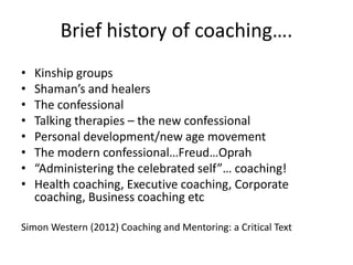 Brief history of coaching….
•
•
•
•
•
•
•
•

Kinship groups
Shaman’s and healers
The confessional
Talking therapies – the ...