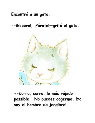 Encontró a un gato.

--¡Espera!, ¡Párate!—gritó el gato.




 --Corro, corro, lo más rápido
 possible. No puedes cogerme. ¡Yo
 soy el hombre de jengibre!
 