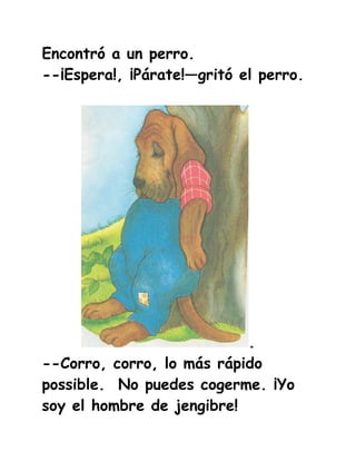 Encontró a un perro.
--¡Espera!, ¡Párate!—gritó el perro.




                           .
--Corro, corro, lo más rápido
possible. No puedes cogerme. ¡Yo
soy el hombre de jengibre!
 