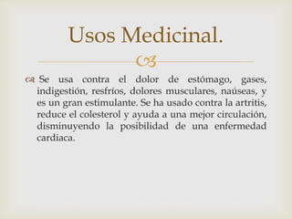 
 Se usa contra el dolor de estómago, gases,
indigestión, resfríos, dolores musculares, naúseas, y
es un gran estimulante. Se ha usado contra la artritis,
reduce el colesterol y ayuda a una mejor circulación,
disminuyendo la posibilidad de una enfermedad
cardiaca.
Usos Medicinal.
 