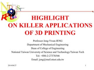 1 
HIGHLIGHT 
ON KILLER APPLICATIONS 
OF 3D PRINTING 
Professor Jeng-Ywan JENG 
Department of Mechanical Engineering 
Dean of College of Engineering 
National Taiwan University of Science and Technology/Taiwan Tech 
Tel: +886-2-27376546 
Email: jeng@mail.ntust.edu.tw 
2014/08/27 
 