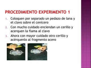 1. Coloquen por separado un pedazo de lana y
el clavo sobre el cenicero
2. Con mucho cuidado enciendan un cerillo y
acerquen la flama al clavo
3. Ahora con mayor cuidado otro cerillo y
acérquenlo al fragmento acero
 