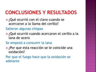  ¿Qué ocurrió con el clavo cuando se
acercaron a la llama del cerillo?
Salieron algunas chispas
 ¿Qué ocurrió cuando acercaron el cerillo a la
lana de acero
Se empezó a consumir la lana
 ¿Por que esta reacción se le coincide una
oxidación?
Por que el fuego hace que la oxidación se
adelante
 