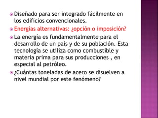  Diseñado para ser integrado fácilmente en
los edificios convencionales.
 Energías alternativas: ¿opción o imposición?
 La energía es fundamentalmente para el
desarrollo de un país y de su población. Esta
tecnología se utiliza como combustible y
materia prima para sus producciones , en
especial al petróleo.
 ¿Cuántas toneladas de acero se disuelven a
nivel mundial por este fenómeno?
 
