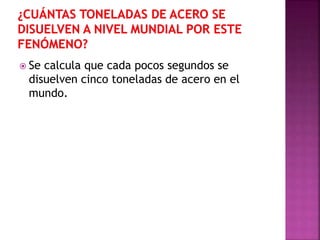  Se calcula que cada pocos segundos se
disuelven cinco toneladas de acero en el
mundo.
 