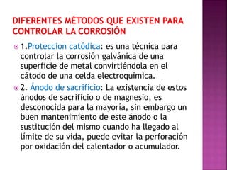  1.Proteccion catódica: es una técnica para
controlar la corrosión galvánica de una
superficie de metal convirtiéndola en el
cátodo de una celda electroquímica.
 2. Ánodo de sacrificio: La existencia de estos
ánodos de sacrificio o de magnesio, es
desconocida para la mayoría, sin embargo un
buen mantenimiento de este ánodo o la
sustitución del mismo cuando ha llegado al
límite de su vida, puede evitar la perforación
por oxidación del calentador o acumulador.
 