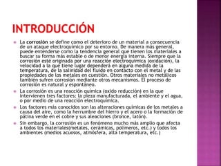  La corrosión se define como el deterioro de un material a consecuencia
de un ataque electroquímico por su entorno. De manera más general,
puede entenderse como la tendencia general que tienen los materiales a
buscar su forma más estable o de menor energía interna. Siempre que la
corrosión esté originada por una reacción electroquímica (oxidación), la
velocidad a la que tiene lugar dependerá en alguna medida de la
temperatura, de la salinidad del fluido en contacto con el metal y de las
propiedades de los metales en cuestión. Otros materiales no metálicos
también sufren corrosión mediante otros mecanismos. El proceso de
corrosión es natural y espontáneo.
 La corrosión es una reacción química (oxido reducción) en la que
intervienen tres factores: la pieza manufacturada, el ambiente y el agua,
o por medio de una reacción electroquímica.
 Los factores más conocidos son las alteraciones químicas de los metales a
causa del aire, como la herrumbre del hierro y el acero o la formación de
pátina verde en el cobre y sus aleaciones (bronce, latón).
 Sin embargo, la corrosión es un fenómeno mucho más amplio que afecta
a todos los materiales(metales, cerámicas, polímeros, etc.) y todos los
ambientes (medios acuosos, atmósfera, alta temperatura, etc.)
 