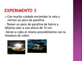  Con mucho cuidado enciendan la vela y
viertan un poco de parafina
- Tomen un poco de parafina de hierro y
déjenla caer a una altura de 15 cm.
-lleven a cabo el mismo procedimiento con la
limadura de cobre
 