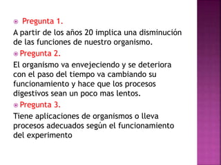  Pregunta 1.
A partir de los años 20 implica una disminución
de las funciones de nuestro organismo.
 Pregunta 2.
El organismo va envejeciendo y se deteriora
con el paso del tiempo va cambiando su
funcionamiento y hace que los procesos
digestivos sean un poco mas lentos.
 Pregunta 3.
Tiene aplicaciones de organismos o lleva
procesos adecuados según el funcionamiento
del experimento
 