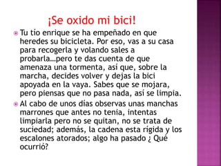 ¡Se oxido mi bici!
 Tu tío enrique se ha empeñado en que
heredes su bicicleta. Por eso, vas a su casa
para recogerla y volando sales a
probarla…pero te das cuenta de que
amenaza una tormenta, así que, sobre la
marcha, decides volver y dejas la bici
apoyada en la vaya. Sabes que se mojara,
pero piensas que no pasa nada, así se limpia.
 Al cabo de unos días observas unas manchas
marrones que antes no tenia, intentas
limpiarla pero no se quitan, no se trata de
suciedad; además, la cadena esta rígida y los
escalones atorados; algo ha pasado ¿ Qué
ocurrió?
 