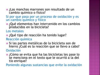  ¿Las manchas marrones son resultado de un
cambio químico o físico?
Si por que pasa por un proceso de oxidación y es
un cambio químico y físico
 ¿Qué elementos han intervenido en los cambios
producidos en la bicicleta?
Los metales
 ¿Qué tipo de reacción ha tenido lugar?
Reacción química
 Si las partes metálicas de la bicicleta son de
hierro ¿Cuál es la reacción que se llevo a cabo?
Oxidación
 ¿Cómo se evita que ha las bicicletas les pase lo
se menciona en el texto que le ocurrió a la del
tío enrique?
Poniendo algunas sustancias que evite la oxidación
 