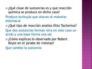  ¿Qué clase de sustancias es y que reacción
química se produce en dicho caso?
Produce burbujas que atacan al malestar
estomacal
 ¿Qué tipo de reacción analizo Otto Tachenius?
Que dos sustancias forman otra en este caso un
acido y una base forma una sal
 ¿Cómo explicas lo observado por Robert
Boyle en el jarabe de violetas?
Que cambio la sustancia
 