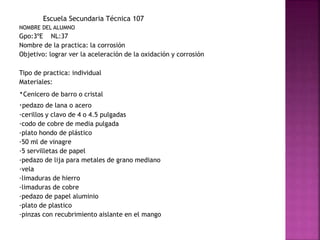Escuela Secundaria Técnica 107
NOMBRE DEL ALUMNO
Gpo:3ºE NL:37
Nombre de la practica: la corrosión
Objetivo: lograr ver la aceleración de la oxidación y corrosión
Tipo de practica: individual
Materiales:
·Cenicero de barro o cristal
·pedazo de lana o acero
·cerillos y clavo de 4 o 4.5 pulgadas
·codo de cobre de media pulgada
·plato hondo de plástico
·50 ml de vinagre
·5 servilletas de papel
·pedazo de lija para metales de grano mediano
·vela
·limaduras de hierro
·limaduras de cobre
·pedazo de papel aluminio
·plato de plastico
·pinzas con recubrimiento aislante en el mango
 