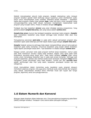 J.E.N.I.



Setelah menyelesaikan seluruh kode program, langkah selanjutnya yaitu menguji
program tersebut apakah telah berfungsi sesuai tujuannya untuk memberikan suatu
solusi untuk menyelesaikan suatu masalah. Bilamana terjadi kesalahan – kesalahan
logika atas program, disebut juga sebagai bugs, maka kita perlu untuk mengkaji ulang
rumusan/algoritma yang telah dibuat, kemudian memperbaiki implementasi kode
program yang mungkin keliru. Proses ini disebut dengan debugging.

Terdapat dua tipe kesalahan (errors) yang akan dihadapi seorang programmer. Yang
pertama adalah compile-time error, dan yang kedua adalah runtime error.

Compile-time errors muncul jika terdapat kesalahan penulisan kode program. Compiler
akan mendeteksi kesalahan yang terjadi sehingga kode tersebut tidak akan bisa
dikompilasi.

Terlupakannya penulisan semi-colon (;) pada akhir sebuah pernyataan program atau
kesalahan ejaan pada beberapa perintah dapat disebut juga sebagai compile–time error.

Compiler tidaklah sempurna sehingga tidak dapat mengidentifikasi seluruh kemungkinan
kesalahan pada waktu kompilasi. Umumnya kesalahan yang terjadi adalah kesalahan
logika seperti perulangan tanpa akhir. Tipe kesalahan ini disebut dengan runtime error.

Sebagai contoh, penulisan kode pada program terlihat tanpa kesalahan, namun pada
saat anda menelusuri struktur logika kode tersebut, bagian yang sama pada kode
tereksekusi berulang–ulang tanpa akhir. Pada kasus tersebut compiler tidak cukup
cerdas untuk menangkap kesalahan tipe ini pada saat proses kompilasi. Sehingga saat
program dijalankan, aplikasi atau bahkan keseluruhan komputer mengalami hang karena
mengalami proses perulangan yang tidak berakhir. Contoh lain dari run-time error
adalah perhitungan atas nilai yang salah, kesalahan penetapan kondisi dan lain
sebagainya.

Untuk memudahkan dalam memeriksa suatu kesalahan suatu program ataupun
memahami jalannya program, kita juga perlu membuat suatu dokumentasi dari program
yang dibuat. Dokumentasi tersebut berisi informasi mulai dari tujuan dan fungsi
program, algoritma, serta cara penggunaannya.




1.6 Sistem Numerik dan Konversi

Bilangan dapat disajikan dalam beberapa cara. Cara penyajiannya tergantung pada Basis
(BASE) bilangan tersebut. Terdapat 4 cara utama dalam penyajian bilangan.



Pengenalan Pemrograman 1                                                             10
 