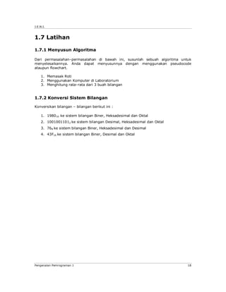 J.E.N.I.



1.7 Latihan

1.7.1 Menyusun Algoritma

Dari permasalahan–permasalahan di bawah ini, susunlah sebuah algoritma untuk
menyelesaikannya. Anda dapat menyusunnya dengan menggunakan pseudocode
ataupun flowchart.

    1. Memasak Roti
    2. Menggunakan Komputer di Laboratorium
    3. Menghitung rata–rata dari 3 buah bilangan


1.7.2 Konversi Sistem Bilangan

Konversikan bilangan – bilangan berikut ini :

    1. 198010 ke sistem bilangan Biner, Heksadesimal dan Oktal
    2. 10010011012 ke sistem bilangan Desimal, Heksadesimal dan Oktal
    3. 768 ke sistem bilangan Biner, Heksadesimal dan Desimal
    4. 43F16 ke sistem bilangan Biner, Desimal dan Oktal




Pengenalan Pemrograman 1                                                  18
 