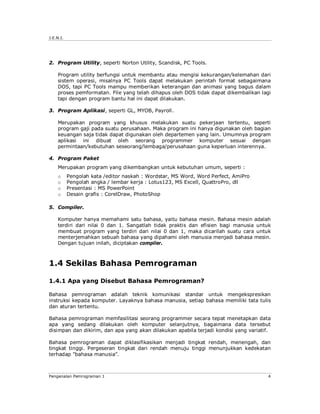 J.E.N.I.




2. Program Utility, seperti Norton Utility, Scandisk, PC Tools.

    Program utility berfungsi untuk membantu atau mengisi kekurangan/kelemahan dari
    sistem operasi, misalnya PC Tools dapat melakukan perintah format sebagaimana
    DOS, tapi PC Tools mampu memberikan keterangan dan animasi yang bagus dalam
    proses pemformatan. File yang telah dihapus oleh DOS tidak dapat dikembalikan lagi
    tapi dengan program bantu hal ini dapat dilakukan.

3. Program Aplikasi, seperti GL, MYOB, Payroll.

    Merupakan program yang khusus melakukan suatu pekerjaan tertentu, seperti
    program gaji pada suatu perusahaan. Maka program ini hanya digunakan oleh bagian
    keuangan saja tidak dapat digunakan oleh departemen yang lain. Umumnya program
    aplikasi ini dibuat oleh seorang programmer komputer sesuai dengan
    permintaan/kebutuhan seseorang/lembaga/perusahaan guna keperluan interennya.

4. Program Paket
    Merupakan program yang dikembangkan untuk kebutuhan umum, seperti :
    o      Pengolah kata /editor naskah : Wordstar, MS Word, Word Perfect, AmiPro
    o      Pengolah angka / lembar kerja : Lotus123, MS Excell, QuattroPro, dll
    o      Presentasi : MS PowerPoint
    o      Desain grafis : CorelDraw, PhotoShop

5. Compiler.

    Komputer hanya memahami satu bahasa, yaitu bahasa mesin. Bahasa mesin adalah
    terdiri dari nilai 0 dan 1. Sangatlah tidak praktis dan efisien bagi manusia untuk
    membuat program yang terdiri dari nilai 0 dan 1, maka dicarilah suatu cara untuk
    menterjemahkan sebuah bahasa yang dipahami oleh manusia menjadi bahasa mesin.
    Dengan tujuan inilah, diciptakan compiler.



1.4 Sekilas Bahasa Pemrograman

1.4.1 Apa yang Disebut Bahasa Pemrograman?

Bahasa pemrograman adalah teknik komunikasi standar untuk mengekspresikan
instruksi kepada komputer. Layaknya bahasa manusia, setiap bahasa memiliki tata tulis
dan aturan tertentu.

Bahasa pemrograman memfasilitasi seorang programmer secara tepat menetapkan data
apa yang sedang dilakukan oleh komputer selanjutnya, bagaimana data tersebut
disimpan dan dikirim, dan apa yang akan dilakukan apabila terjadi kondisi yang variatif.

Bahasa pemrograman dapat diklasifikasikan menjadi tingkat rendah, menengah, dan
tingkat tinggi. Pergeseran tingkat dari rendah menuju tinggi menunjukkan kedekatan
terhadap ”bahasa manusia”.



Pengenalan Pemrograman 1                                                              4
 