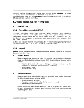J.E.N.I. 
Komputer memiliki dua komponen utama. Yang pertama adalah hardware (perangkat 
keras) yang tersusun atas komponen elektronik dan mekanik. 
Komponen utama yang lain yaitu software (perangkat lunak). Komponen ini terdiri atas 
data dan aplikasi – aplikasi komputer. 
1.3 Komponen Dasar Komputer 
1.3.1 HARDWARE 
1.3.1.1 Central Processing Unit (CPU) 
Processor, merupakan bagian dari perangkat keras komputer yang melakukan 
pemprosesan aritmatika dan logika serta pengendalian operasi komputer secara 
keseluruhan. Prosesor terdiri atas dua bagian utama, yaitu ALU (Arithmetic Logic Unit) 
dan Control Unit. Kecepatan kerja prosesor biasanya ditentukan oleh kecepatan clock 
dari Control Unit-nya. 
Contoh : jika prosesor memiliki frekuensi clock 350 MHz, berarti kecepatan pemprosesan 
satu instruksinya = T = 1/f = 1/(350 x 106 Hz), = 0,286 x 10-8 detik. 
1.3.1.2 Memori 
Memori adalah media penyimpan data pada komputer. Memori, berdasarkan fungsinya 
dibagi menjadi dua yaitu : 
a. Primary Memory 
Dipergunakan untuk menyimpan data dan instruksi dari program yang sedang 
dijalankan. Seringkali disebut juga sebagai RAM. Karakteristik dari memori primer 
adalah : 
o Volatile (informasi ada selama komputer bekerja. Ketika komputer 
dipadamkan, informasi yang disimpannya juga hilang) 
o Berkecepatan tinggi 
o Akses random (acak) 
b. Secondary Memory 
Dipergunakan untuk menyimpan data atau program biner secara permanen. 
Karakteristik dari memori sekunder adalah 
o Non volatile atau persisten 
o Kecepatan relatif rendah (dibandingkan memori primer) 
o Akses random atau sekuensial 
Contoh memori sekunder : floppy, harddisk, CD ROM, magnetic tape, optical disk, 
dll. Dari seluruh contoh tersebut, yang memiliki mekanisme akses sekuensial 
adalah magnetic tape 
Pengenalan Pemrograman 1 2 
 