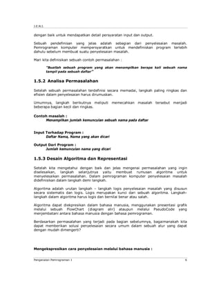 J.E.N.I. 
dengan baik untuk mendapatkan detail persyaratan input dan output. 
Sebuah pendefinisan yang jelas adalah sebagian dari penyelesaian masalah. 
Pemrograman komputer mempersyaratkan untuk mendefiniskan program terlebih 
dahulu sebelum membuat suatu penyelesaian masalah. 
Mari kita definisikan sebuah contoh permasalahan : 
”Buatlah sebuah program yang akan menampilkan berapa kali sebuah nama 
tampil pada sebuah daftar” 
1.5.2 Analisa Permasalahan 
Setelah sebuah permasalahan terdefinisi secara memadai, langkah paling ringkas dan 
efisien dalam penyelesaian harus dirumuskan. 
Umumnya, langkah berikutnya meliputi memecahkan masalah tersebut menjadi 
beberapa bagian kecil dan ringkas. 
Contoh masalah : 
Menampilkan jumlah kemunculan sebuah nama pada daftar 
Input Terhadap Program : 
Daftar Nama, Nama yang akan dicari 
Output Dari Program : 
Jumlah kemunculan nama yang dicari 
1.5.3 Desain Algoritma dan Representasi 
Setelah kita mengetahui dengan baik dan jelas mengenai permasalahan yang ingin 
diselesaikan, langkah selanjutnya yaitu membuat rumusan algoritma untuk 
menyelesaikan permasalahan. Dalam pemrograman komputer penyelesaian masalah 
didefinisikan dalam langkah demi langkah. 
Algoritma adalah urutan langkah – langkah logis penyelesaian masalah yang disusun 
secara sistematis dan logis. Logis merupakan kunci dari sebuah algoritma. Langkah-langkah 
dalam algoritma harus logis dan bernilai benar atau salah. 
Algoritma dapat diekpresikan dalam bahasa manusia, menggunakan presentasi grafik 
melalui sebuah FlowChart (diagram alir) ataupun melalui PseudoCode yang 
menjembatani antara bahasa manusia dengan bahasa pemrograman. 
Berdasarkan permasalahan yang terjadi pada bagian sebelumnya, bagaimanakah kita 
dapat memberikan solusi penyelesaian secara umum dalam sebuah alur yang dapat 
dengan mudah dimengerti? 
Mengekspresikan cara penyelesaian melalui bahasa manusia : 
Pengenalan Pemrograman 1 6 
 