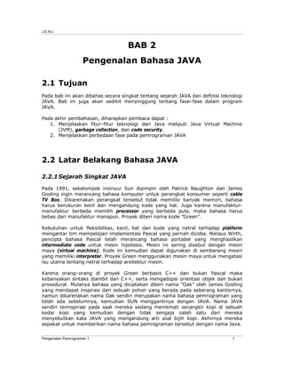 J.E.N.I.



                                    BAB 2
                    Pengenalan Bahasa JAVA

2.1 Tujuan
Pada bab ini akan dibahas secara singkat tentang sejarah JAVA dan definisi teknologi
JAVA. Bab ini juga akan sedikit menyinggung tentang fase–fase dalam program
JAVA.

Pada akhir pembahasan, diharapkan pembaca dapat :
   1. Menjelaskan fitur–fitur teknologi dari Java meliputi Java Virtual Machine
      (JVM), garbage collection, dan code security.
   2. Menjelaskan perbedaan fase pada pemrograman JAVA




2.2 Latar Belakang Bahasa JAVA

2.2.1 Sejarah Singkat JAVA

Pada 1991, sekelompok insinyur Sun dipimpin oleh Patrick Naughton dan James
Gosling ingin merancang bahasa komputer untuk perangkat konsumer seperti cable
TV Box. Dikarenakan perangkat tersebut tidak memiliki banyak memori, bahasa
harus berukuran kecil dan mengandung kode yang liat. Juga karena manufaktur-
manufaktur berbeda memilih processor yang berbeda pula, maka bahasa harus
bebas dari manufaktur manapun. Proyek diberi nama kode ”Green”.

Kebutuhan untuk fleksibilitas, kecil, liat dan kode yang netral terhadap platform
mengantar tim mempelajari implementasi Pascal yang pernah dicoba. Niklaus Wirth,
pencipta bahasa Pascal telah merancang bahasa portabel yang menghasilkan
intermediate code untuk mesin hipotesis. Mesin ini sering disebut dengan mesin
maya (virtual machine). Kode ini kemudian dapat digunakan di sembarang mesin
yang memiliki interpreter. Proyek Green menggunakan mesin maya untuk mengatasi
isu utama tentang netral terhadap arsitektur mesin.

Karena orang–orang di proyek Green berbasis C++ dan bukan Pascal maka
kebanyakan sintaks diambil dari C++, serta mengadopsi orientasi objek dan bukan
prosedural. Mulanya bahasa yang diciptakan diberi nama ”Oak” oleh James Gosling
yang mendapat inspirasi dari sebuah pohon yang berada pada seberang kantornya,
namun dikarenakan nama Oak sendiri merupakan nama bahasa pemrograman yang
telah ada sebelumnya, kemudian SUN menggantinya dengan JAVA. Nama JAVA
sendiri terinspirasi pada saat mereka sedang menikmati secangkir kopi di sebuah
kedai kopi yang kemudian dengan tidak sengaja salah satu dari mereka
menyebutkan kata JAVA yang mengandung arti asal bijih kopi. Akhirnya mereka
sepakat untuk memberikan nama bahasa pemrograman tersebut dengan nama Java.


Pengenalan Pemrograman 1                                                       1
 
