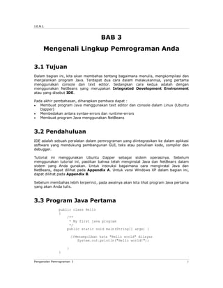 J.E.N.I.



                                      BAB 3
       Mengenali Lingkup Pemrograman Anda

3.1 Tujuan
Dalam bagian ini, kita akan membahas tentang bagaimana menulis, mengkompilasi dan
menjalankan program Java. Terdapat dua cara dalam melakukannya, yang pertama
menggunakan console dan text editor. Sedangkan cara kedua adalah dengan
menggunakan NetBeans yang merupakan Integrated Development Environment
atau yang disebut IDE.

Pada akhir pembahasan, diharapkan pembaca dapat :
  Membuat program Java menggunakan text editor dan console dalam Linux (Ubuntu
   Dapper)
  Membedakan antara syntax-errors dan runtime-errors
  Membuat program Java menggunakan NetBeans



3.2 Pendahuluan
IDE adalah sebuah peralatan dalam pemrograman yang diintegrasikan ke dalam aplikasi
software yang mendukung pembangunan GUI, teks atau penulisan kode, compiler dan
debugger.

Tutorial ini menggunakan Ubuntu Dapper sebagai sistem operasinya. Sebelum
menggunakan tutorial ini, pastikan bahwa telah menginstal Java dan NetBeans dalam
sistem yang Anda gunakan. Untuk instruksi bagaimana cara menginstal Java dan
NetBeans, dapat dilihat pada Appendix A. Untuk versi Windows XP dalam bagian ini,
dapat dilihat pada Appendix B.

Sebelum membahas lebih terperinci, pada awalnya akan kita lihat program Java pertama
yang akan Anda tulis.



3.3 Program Java Pertama
               public class Hello
               {
                   /**
                    * My first java program
                    */
                   public static void main(String[] args) {

                        //Menampilkan kata "Hello world" dilayar
                           System.out.println("Hello world!");

                    }
               }

Pengenalan Pemrograman I                                                           1
 