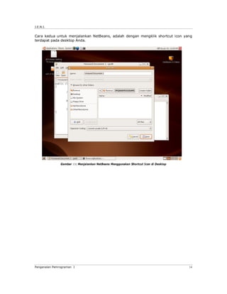J.E.N.I.
Pengenalan Pemrograman I 14
Cara kedua untuk menjalankan NetBeans, adalah dengan mengklik shortcut icon yang
terdapat pada desktop Anda.
Gambar 13: Menjalankan NetBeans Menggunakan Shortcut Icon di Desktop
 
