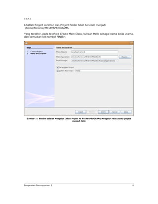 J.E.N.I.
Pengenalan Pemrograman I 19
Lihatlah Project Location dan Project Folder telah berubah menjadi
/home/florence/MYJAVAPROGRAMS.
Yang terakhir, pada textfield Create Main Class, tulislah Hello sebagai nama kelas utama,
dan kemudian klik tombol FINISH.
Gambar 18: Window setelah Mengatur Lokasi Project ke MYJAVAPROGRAMS/Mengatur kelas utama project
menjadi Hello
 