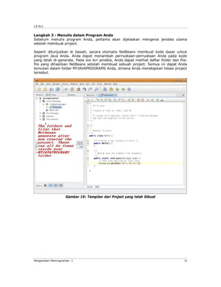 J.E.N.I.
Pengenalan Pemrograman I 20
Langkah 3 : Menulis dalam Program Anda
Sebelum menulis program Anda, pertama akan dijelaskan mengenai jendela utama
setelah membuat project.
Seperti ditunjukkan di bawah, secara otomatis NetBeans membuat kode dasar untuk
program Java Anda. Anda dapat menambah pernyataan-pernyataan Anda pada kode
yang telah di-generate. Pada sisi kiri jendela, Anda dapat melihat daftar folder dan file-
file yang dihasilkan NetBeans setelah membuat sebuah project. Semua ini dapat Anda
temukan dalam folder MYJAVAPROGRAMS Anda, dimana Anda menetapkan lokasi project
tersebut.
Gambar 19: Tampilan dari Project yang telah Dibuat
 