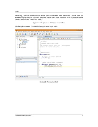 J.E.N.I.
Pengenalan Pemrograman I 21
Sekarang, cobalah memodifikasi kode yang dihasilkan oleh NetBeans. Untuk saat ini
abaikan bagian-bagian lain dari program, detail dari kode tersebut akan dijelaskan pada
bagian berikutnya. Masukkan kode :
System.out.println("Hello world!");
Setelah pernyataan, //TODO code application logic here.
Gambar20: Memasukkan Kode
 