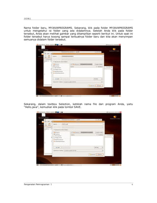 J.E.N.I.
Pengenalan Pemrograman I 6
Nama folder baru, MYJAVAPROGRAMS. Sekarang, klik pada folder MYJAVAPROGRAMS
untuk mengetahui isi folder yang ada didalamnya. Setelah Anda klik pada folder
tersebut, Anda akan melihat gambar yang ditampilkan seperti berikut ini. Untuk saat ini
folder tersebut harus kosong sampai terbuatnya folder baru dan kita akan menyimpan
semuanya didalam folder tersebut.
Sekarang, dalam textbox Selection, ketiklah nama file dari program Anda, yaitu
''Hello.java'', kemudian klik pada tombol SAVE.
 
