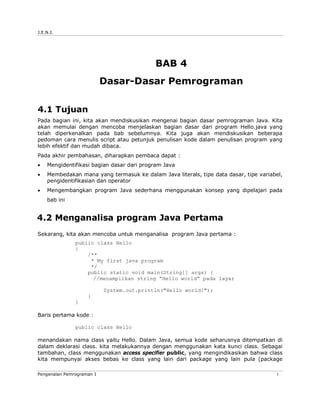 J.E.N.I.




                                           BAB 4
                           Dasar-Dasar Pemrograman

4.1 Tujuan
Pada bagian ini, kita akan mendiskusikan mengenai bagian dasar pemrograman Java. Kita
akan memulai dengan mencoba menjelaskan bagian dasar dari program Hello.java yang
telah diperkenalkan pada bab sebelumnya. Kita juga akan mendiskusikan beberapa
pedoman cara menulis script atau petunjuk penulisan kode dalam penulisan program yang
lebih efektif dan mudah dibaca.
Pada akhir pembahasan, diharapkan pembaca dapat :
   Mengidentifikasi bagian dasar dari program Java
   Membedakan mana yang termasuk ke dalam Java literals, tipe data dasar, tipe variabel,
    pengidentifikasian dan operator
   Mengembangkan program Java sederhana menggunakan konsep yang dipelajari pada
    bab ini


4.2 Menganalisa program Java Pertama
Sekarang, kita akan mencoba untuk menganalisa program Java pertama :
               public class Hello
               {
                   /**
                    * My first java program
                    */
                   public static void main(String[] args) {
                     //menampilkan string ”Hello world” pada layar

                           System.out.println("Hello world!");
                    }
               }

Baris pertama kode :

               public class Hello

menandakan nama class yaitu Hello. Dalam Java, semua kode seharusnya ditempatkan di
dalam deklarasi class. kita melakukannya dengan menggunakan kata kunci class. Sebagai
tambahan, class menggunakan access specifier public, yang mengindikasikan bahwa class
kita mempunyai akses bebas ke class yang lain dari package yang lain pula (package

Pengenalan Pemrograman I                                                              1
 