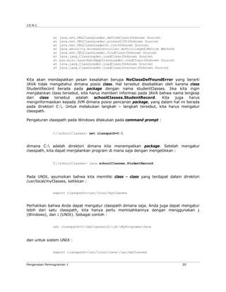 J.E.N.I.
Pengenalan Pemrograman 1 20
at java.net.URLClassLoader.defineClass(Unknown Source)
at java.net.URLClassLoader.access$100(Unknown Source)
at java.net.URLClassLoader$1.run(Unknown Source)
at java.security.AccessController.doPrivileged(Native Method)
at java.net.URLClassLoader.findClass(Unknown Source)
at java.lang.ClassLoader.loadClass(Unknown Source)
at sun.misc.Launcher$AppClassLoader.loadClass(Unknown Source)
at java.lang.ClassLoader.loadClass(Unknown Source)
at java.lang.ClassLoader.loadClassInternal(Unknown Source)
Kita akan mendapatkan pesan kesalahan berupa NoClassDefFoundError yang berarti
JAVA tidak mengetahui dimana posisi class. Hal tersebut disebabkan oleh karena class
StudentRecord berada pada package dengan nama studentClasses. Jika kita ingin
menjalankan class tersebut, kita harus memberi informasi pada JAVA bahwa nama lengkap
dari class tersebut adalah schoolClasses.StudentRecord. Kita juga harus
menginformasikan kepada JVM dimana posisi pencarian package, yang dalam hal ini berada
pada direktori C:. Untuk melakukan langkah – langkah tersebut, kita harus mengatur
classpath.
Pengaturan classpath pada Windows dilakukan pada command prompt :
C:schoolClasses> set classpath=C:
dimana C: adalah direktori dimana kita menempatkan package. Setelah mengatur
classpath, kita dapat menjalankan program di mana saja dengan mengetikkan :
C:schoolClasses> java schoolClasses.StudentRecord
Pada UNIX, asumsikan bahwa kita memiliki class - class yang terdapat dalam direktori
/usr/local/myClasses, ketikkan :
export classpath=/usr/local/myClasses
Perhatikan bahwa Anda dapat mengatur classpath dimana saja. Anda juga dapat mengatur
lebih dari satu classpath, kita hanya perlu memisahkannya dengan menggunakan ;
(Windows), dan : (UNIX). Sebagai contoh :
set classpath=C:myClasses;D:;E:MyProgramsJava
dan untuk sistem UNIX :
export classpath=/usr/local/java:/usr/myClasses
 