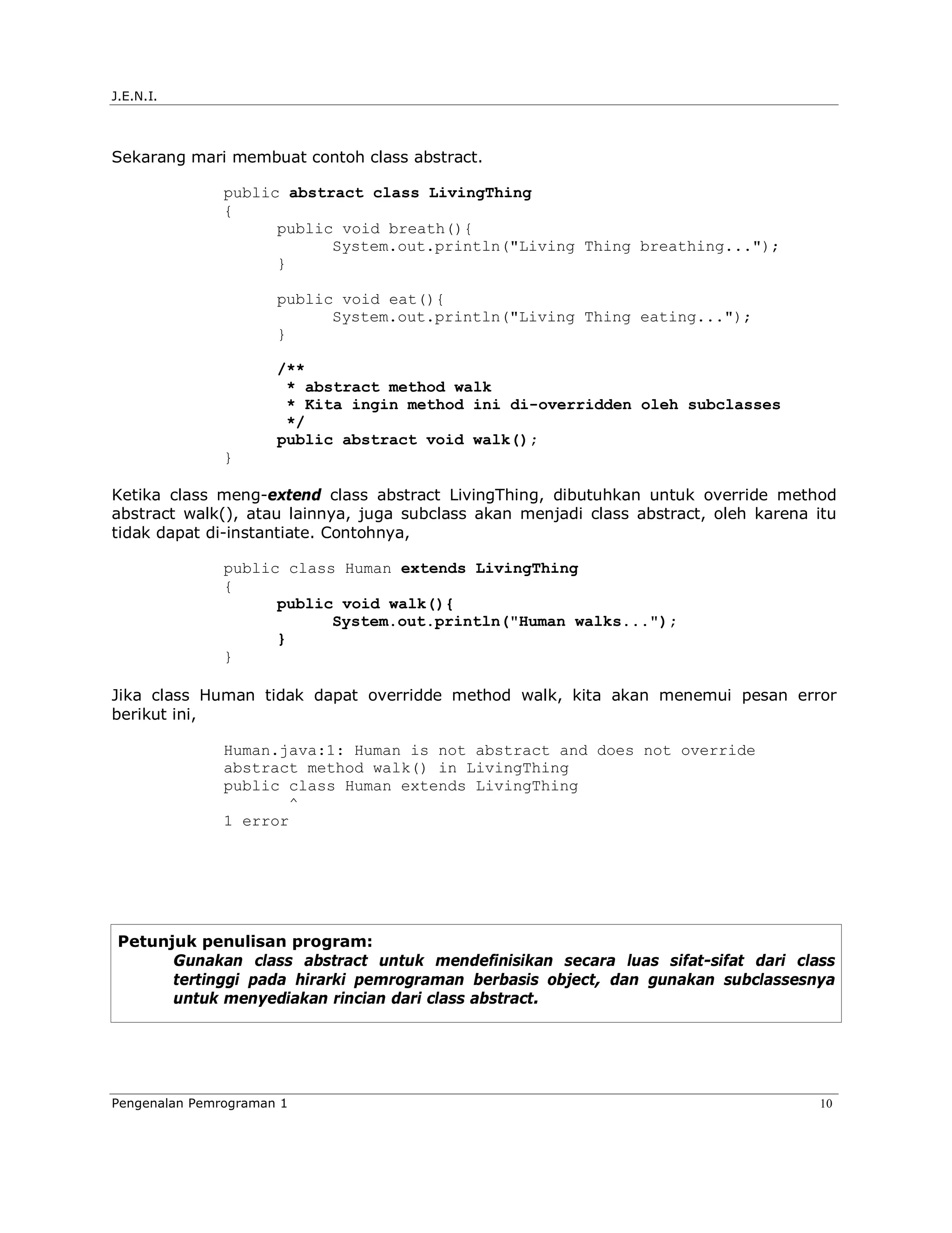 J.E.N.I.




Sekarang mari membuat contoh class abstract.

               public abstract class LivingThing
               {
                     public void breath(){
                           System.out.println("Living Thing breathing...");
                     }

                      public void eat(){
                            System.out.println("Living Thing eating...");
                      }

                      /**
                       * abstract method walk
                       * Kita ingin method ini di-overridden oleh subclasses
                       */
                      public abstract void walk();
               }

Ketika class meng-extend class abstract LivingThing, dibutuhkan untuk override method
abstract walk(), atau lainnya, juga subclass akan menjadi class abstract, oleh karena itu
tidak dapat di-instantiate. Contohnya,

               public class Human extends LivingThing
               {
                     public void walk(){
                           System.out.println("Human walks...");
                     }
               }

Jika class Human tidak dapat overridde method walk, kita akan menemui pesan error
berikut ini,

               Human.java:1: Human is not abstract and does not override
               abstract method walk() in LivingThing
               public class Human extends LivingThing
                      ^
               1 error




 Petunjuk penulisan program:
       Gunakan class abstract untuk mendefinisikan secara luas sifat-sifat dari class
       tertinggi pada hirarki pemrograman berbasis object, dan gunakan subclassesnya
       untuk menyediakan rincian dari class abstract.




Pengenalan Pemrograman 1                                                              10
 
