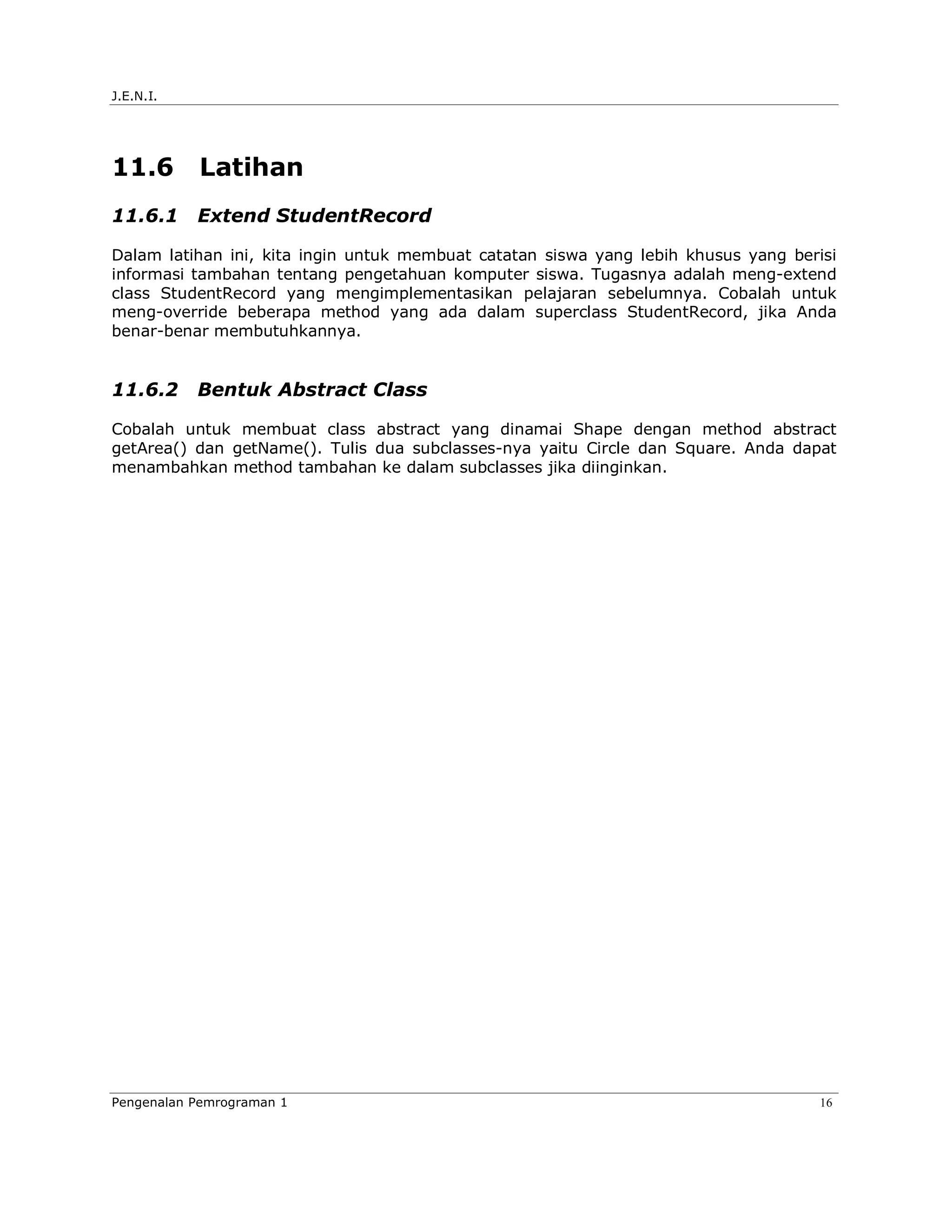 J.E.N.I.




11.6       Latihan
11.6.1     Extend StudentRecord

Dalam latihan ini, kita ingin untuk membuat catatan siswa yang lebih khusus yang berisi
informasi tambahan tentang pengetahuan komputer siswa. Tugasnya adalah meng-extend
class StudentRecord yang mengimplementasikan pelajaran sebelumnya. Cobalah untuk
meng-override beberapa method yang ada dalam superclass StudentRecord, jika Anda
benar-benar membutuhkannya.


11.6.2     Bentuk Abstract Class

Cobalah untuk membuat class abstract yang dinamai Shape dengan method abstract
getArea() dan getName(). Tulis dua subclasses-nya yaitu Circle dan Square. Anda dapat
menambahkan method tambahan ke dalam subclasses jika diinginkan.




Pengenalan Pemrograman 1                                                            16
 