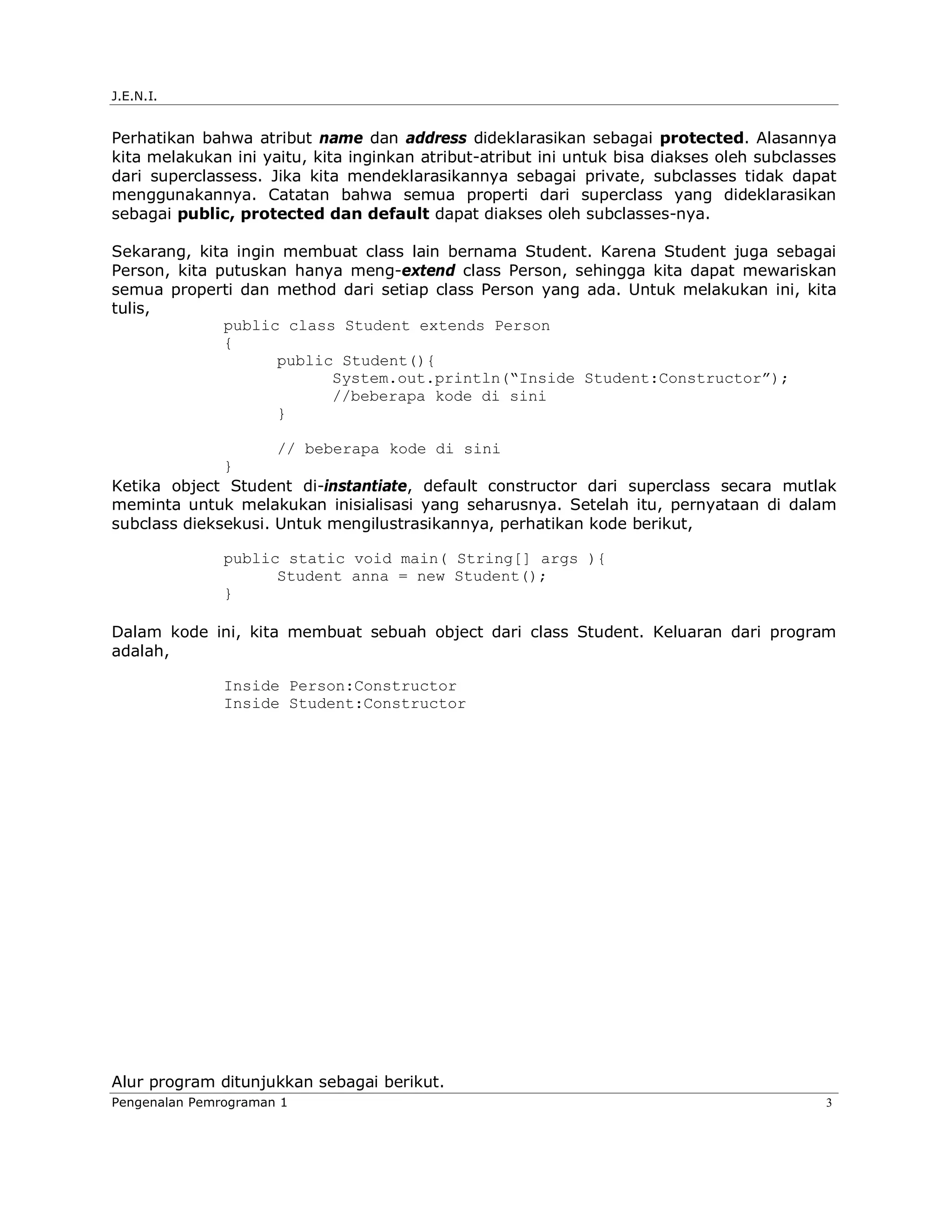 J.E.N.I.


Perhatikan bahwa atribut name dan address dideklarasikan sebagai protected. Alasannya
kita melakukan ini yaitu, kita inginkan atribut-atribut ini untuk bisa diakses oleh subclasses
dari superclassess. Jika kita mendeklarasikannya sebagai private, subclasses tidak dapat
menggunakannya. Catatan bahwa semua properti dari superclass yang dideklarasikan
sebagai public, protected dan default dapat diakses oleh subclasses-nya.

Sekarang, kita ingin membuat class lain bernama Student. Karena Student juga sebagai
Person, kita putuskan hanya meng-extend class Person, sehingga kita dapat mewariskan
semua properti dan method dari setiap class Person yang ada. Untuk melakukan ini, kita
tulis,
              public class Student extends Person
              {
                    public Student(){
                          System.out.println(“Inside Student:Constructor”);
                          //beberapa kode di sini
                    }

                     // beberapa kode di sini
              }
Ketika object Student di-instantiate, default constructor dari superclass secara mutlak
meminta untuk melakukan inisialisasi yang seharusnya. Setelah itu, pernyataan di dalam
subclass dieksekusi. Untuk mengilustrasikannya, perhatikan kode berikut,

               public static void main( String[] args ){
                     Student anna = new Student();
               }

Dalam kode ini, kita membuat sebuah object dari class Student. Keluaran dari program
adalah,

               Inside Person:Constructor
               Inside Student:Constructor




Alur program ditunjukkan sebagai berikut.
Pengenalan Pemrograman 1                                                                    3
 