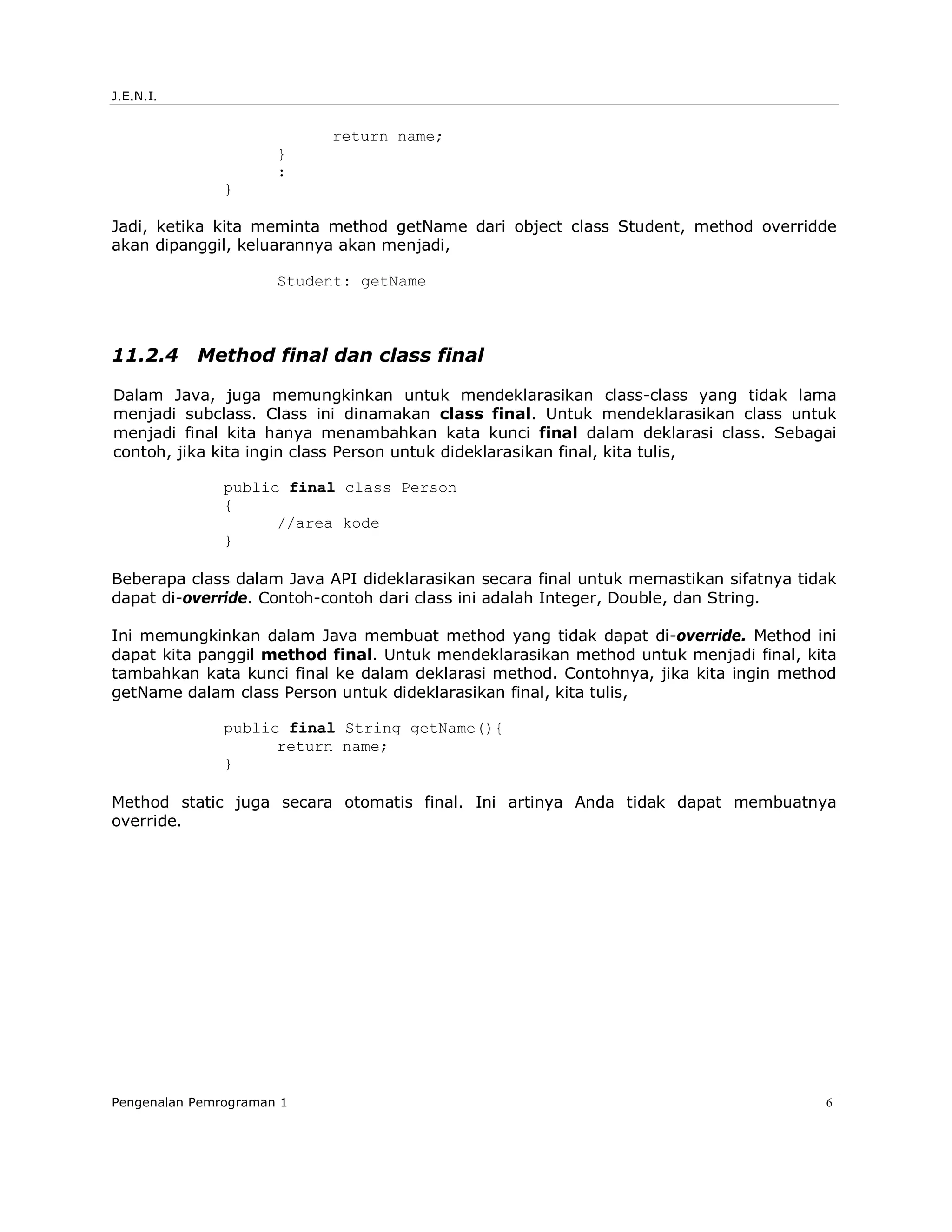 J.E.N.I.


                           return name;
                      }
                      :
               }

Jadi, ketika kita meminta method getName dari object class Student, method overridde
akan dipanggil, keluarannya akan menjadi,

                      Student: getName



11.2.4     Method final dan class final

Dalam Java, juga memungkinkan untuk mendeklarasikan class-class yang tidak lama
menjadi subclass. Class ini dinamakan class final. Untuk mendeklarasikan class untuk
menjadi final kita hanya menambahkan kata kunci final dalam deklarasi class. Sebagai
contoh, jika kita ingin class Person untuk dideklarasikan final, kita tulis,

               public final class Person
               {
                     //area kode
               }

Beberapa class dalam Java API dideklarasikan secara final untuk memastikan sifatnya tidak
dapat di-override. Contoh-contoh dari class ini adalah Integer, Double, dan String.

Ini memungkinkan dalam Java membuat method yang tidak dapat di-override. Method ini
dapat kita panggil method final. Untuk mendeklarasikan method untuk menjadi final, kita
tambahkan kata kunci final ke dalam deklarasi method. Contohnya, jika kita ingin method
getName dalam class Person untuk dideklarasikan final, kita tulis,

               public final String getName(){
                     return name;
               }

Method static juga secara otomatis final. Ini artinya Anda tidak dapat membuatnya
override.




Pengenalan Pemrograman 1                                                               6
 