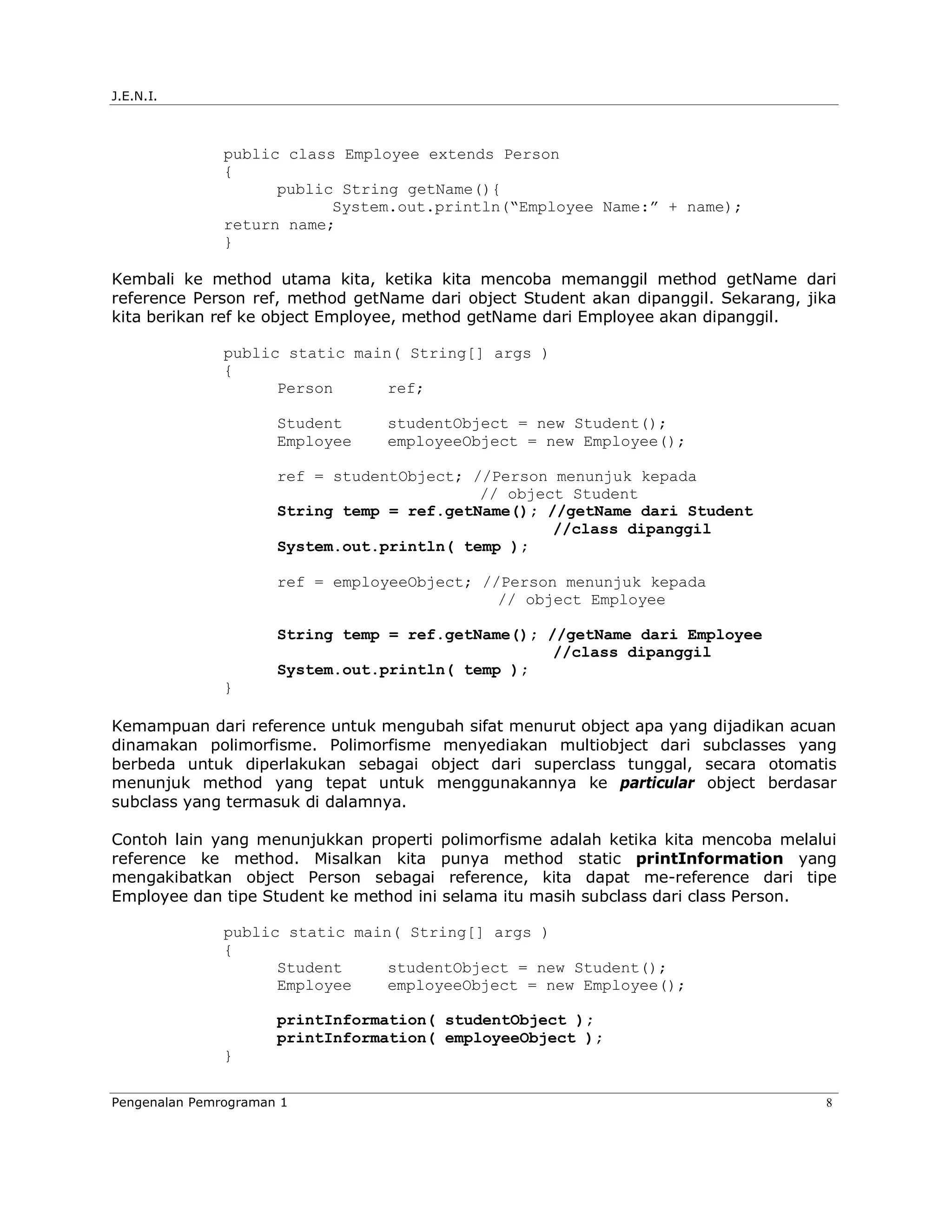 J.E.N.I.



               public class Employee extends Person
               {
                     public String getName(){
                           System.out.println(“Employee Name:” + name);
               return name;
               }

Kembali ke method utama kita, ketika kita mencoba memanggil method getName dari
reference Person ref, method getName dari object Student akan dipanggil. Sekarang, jika
kita berikan ref ke object Employee, method getName dari Employee akan dipanggil.

               public static main( String[] args )
               {
                     Person      ref;

                      Student    studentObject = new Student();
                      Employee   employeeObject = new Employee();

                      ref = studentObject; //Person menunjuk kepada
                                            // object Student
                      String temp = ref.getName(); //getName dari Student
                                                    //class dipanggil
                      System.out.println( temp );

                      ref = employeeObject; //Person menunjuk kepada
                                              // object Employee

                      String temp = ref.getName(); //getName dari Employee
                                                    //class dipanggil
                      System.out.println( temp );
               }

Kemampuan dari reference untuk mengubah sifat menurut object apa yang dijadikan acuan
dinamakan polimorfisme. Polimorfisme menyediakan multiobject dari subclasses yang
berbeda untuk diperlakukan sebagai object dari superclass tunggal, secara otomatis
menunjuk method yang tepat untuk menggunakannya ke particular object berdasar
subclass yang termasuk di dalamnya.

Contoh lain yang menunjukkan properti polimorfisme adalah ketika kita mencoba melalui
reference ke method. Misalkan kita punya method static printInformation yang
mengakibatkan object Person sebagai reference, kita dapat me-reference dari tipe
Employee dan tipe Student ke method ini selama itu masih subclass dari class Person.

               public static main( String[] args )
               {
                     Student     studentObject = new Student();
                     Employee    employeeObject = new Employee();

                      printInformation( studentObject );
                      printInformation( employeeObject );
               }

Pengenalan Pemrograman 1                                                             8
 