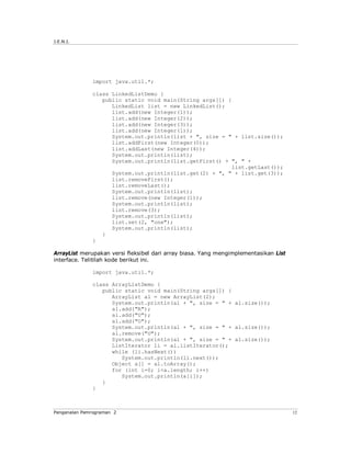 J.E.N.I.




              import java.util.*;

              class LinkedListDemo {
                 public static void main(String args[]) {
                    LinkedList list = new LinkedList();
                    list.add(new Integer(1));
                    list.add(new Integer(2));
                    list.add(new Integer(3));
                    list.add(new Integer(1));
                    System.out.println(list + ", size = " + list.size());
                    list.addFirst(new Integer(0));
                    list.addLast(new Integer(4));
                    System.out.println(list);
                    System.out.println(list.getFirst() + ", " +
                                                          list.getLast());
                    System.out.println(list.get(2) + ", " + list.get(3));
                    list.removeFirst();
                    list.removeLast();
                    System.out.println(list);
                    list.remove(new Integer(1));
                    System.out.println(list);
                    list.remove(3);
                    System.out.println(list);
                    list.set(2, "one");
                    System.out.println(list);
                 }
              }

ArrayList merupakan versi fleksibel dari array biasa. Yang mengimplementasikan List
interface. Telitilah kode berikut ini.

              import java.util.*;

              class ArrayListDemo {
                 public static void main(String args[]) {
                    ArrayList al = new ArrayList(2);
                    System.out.println(al + ", size = " + al.size());
                    al.add("R");
                    al.add("U");
                    al.add("O");
                    System.out.println(al + ", size = " + al.size());
                    al.remove("U");
                    System.out.println(al + ", size = " + al.size());
                    ListIterator li = al.listIterator();
                    while (li.hasNext())
                       System.out.println(li.next());
                    Object a[] = al.toArray();
                    for (int i=0; i<a.length; i++)
                       System.out.println(a[i]);
                 }
              }



Pengenalan Pemrograman 2                                                              12
 