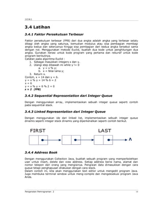 J.E.N.I.



3.4 Latihan
3.4.1 Faktor Persekutuan Terbesar

Faktor persekutuan terbesar (FPB) dari dua angka adalah angka yang terbesar selalu
dibagi oleh angka yang satunya, kemudian modulus atau sisa pembagian membagi
angka kedua dan seterusnya hingga sisa pembagian dari kedua angka tersebut sama
dengan nol. Menggunakan metode Euclid, buatlah dua kode untuk penghitungan dua
angka. Gunakan iterasi untuk kode program yang pertama dan rekursif untuk kode
program berikutnya.
Catatan pada algoritma Euclid :
   1. Sebagai masukkan integers x dan y.
   2. Ulangi step dibawah ini while y != 0
          a. y = x % y;
          b. x = Nilai lama y;
   3. Return x.
Contoh, x = 14 dan y = 6.
y = x % y = 14 % 6 = 2
x=6
y=x%y=6%2=0
x = 2 (FPB)

3.4.2 Sequential Representation dari Integer Queue

Dengan menggunakan array, implementasikan sebuah integer queue seperti contoh
pada sequential stack.

3.4.3 Linked Representation dari Integer Queue

Dengan menggunakan ide dari linked list, implementasikan sebuah integer queue
dinamis seperti integer stack dinamis yang diperkenalkan seperti contoh berikut.




3.4.4 Address Book

Dengan menggunakan Collection Java, buatlah sebuah program yang memperbolehkan
user untuk insert, delete dan view address. Setiap address berisi nama, alamat dan
nomor telepon dari orang yang mengisinya. Pengisian data dimasukkan dengan cara
queue tetapi penghapusan dilakukan dengan cara stack.
Dalam contoh ini, kita akan menggunakan text editor untuk mengedit program Java.
Juga membuka terminal window untuk meng-compile dan mengeksekusi program Java
Anda.




Pengenalan Pemrograman 2                                                        14
 