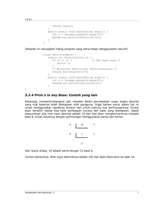 J.E.N.I.


                     return result;
                  }
                  public static void main(String args[]) {
                     int n = Integer.parseInt(args[0]);
                     System.out.println(factorial(n));
                  }
              }

Dibawah ini merupakan listing program yang sama tetapi menggunakan rekursif.

              class FactorialRecur {
                 static int factorial(int n) {
                    if (n == 1) {             /* The base case */
                       return 1;
                    }
                    /* Recursive definition; Self-invocation */
                    return factorial(n-1)*n;
                 }
                 public static void main(String args[]) {
                    int n = Integer.parseInt(args[0]);
                    System.out.println(factorial(n));
                 }
}

3.2.4 Print n in any Base: Contoh yang lain

Sekarang, mempertimbangkan dari masalah dalam pencetakkan suatu angka desimal
yang nilai basenya telah ditetapkan oleh pengguna. Ingat bahwa solusi dalam hal ini
untuk menggunakan repetitive division dan untuk menulis sisa perhitungannya. Proses
akan berakhir ketika sisa hasil pembagian kurang dari base yang ditetapkan. Dapat
diasumsikan jika nilai input desimal adalah 10 dan kita akan mengkonversinya menjadi
base 8. Inilah solusinya dengan perhitungan menggunakan pensil dan kertas.




Dari solusi diatas, 10 adalah sama dengan 12 base 8.

Contoh berikutnya. Nilai input desimalnya adalah 165 dan akan dikonversi ke base 16.




Pengenalan Pemrograman 2                                                               3
 
