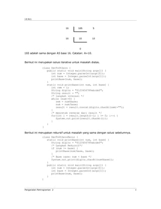 J.E.N.I.




165 adalah sama dengan A5 base 16. Catatan: A=10.


Berikut ini merupakan solusi iterative untuk masalah diatas.

              class DecToOthers {
                 public static void main(String args[]) {
                    int num = Integer.parseInt(args[0]);
                    int base = Integer.parseInt(args[1]);
                    printBase(num, base);
                 }
                 static void printBase(int num, int base) {
                    int rem = 1;
                    String digits = "0123456789abcdef";
                    String result = "";
                    /* langkah interasi */
                    while (num!=0) {
                       rem = num%base;
                       num = num/base;
                       result = result.concat(digits.charAt(rem)+"");
                    }
                    /* mencetak reverse dari result */
                    for(int i = result.length()-1; i >= 0; i--) {
                       System.out.print(result.charAt(i));
                    }
                 }
              }

Berikut ini merupakan rekursif untuk masalah yang sama dengan solusi sebelumnya.
              class DecToOthersRecur {
                 static void printBase(int num, int base) {
                    String digits = "0123456789abcdef";
                    /* Langkah Rekursif*/
                    if (num >= base) {
                       printBase(num/base, base);
                    }
                    /* Base case: num < base */
                    System.out.print(digits.charAt(num%base));
                 }
                 public static void main(String args[]) {
                    int num = Integer.parseInt(args[0]);
                    int base = Integer.parseInt(args[1]);
                    printBase(num, base);
                 }
              }



Pengenalan Pemrograman 2                                                           4
 