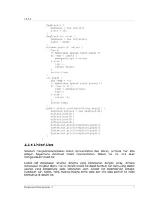 J.E.N.I.


                  SeqStack() {
                     memSpace = new int[10];
                     limit = 10;
                  }
                  SeqStack(int size) {
                     memSpace = new int[size];
                     limit = size;
                  }
                  boolean push(int value) {
                     top++;
                     /* memeriksa apakah stack penuh */
                     if (top < limit) {
                        memSpace[top] = value;
                     } else {
                        top--;
                        return false;
                     }
                     return true;
                  }
                  int pop() {
                     int temp = -1;
                     /* memeriksa apakah stack kosong */
                     if (top >= 0) {
                        temp = memSpace[top];
                        top--;
                     } else {
                        return -1;
                     }
                     return temp;
                  }
                  public static void main(String args[]) {
                     SeqStack myStack = new SeqStack(3);
                     myStack.push(1);
                     myStack.push(2);
                     myStack.push(3);
                     myStack.push(4);
                     System.out.println(myStack.pop());
                     System.out.println(myStack.pop());
                     System.out.println(myStack.pop());
                     System.out.println(myStack.pop());
                  }
              }

3.3.6 Linked Lists

Sebelum mengimplementasikan linked representation dari stacks, pertama mari kita
pelajari bagaimana membuat linked representation. Dalam hal ini, kita akan
menggunakan linked list.

Linked list merupakan struktur dinamis yang berlawanan dengan array, dimana
merupakan struktur statis. Hal ini berarti linked list dapat tumbuh dan berkurang dalam
ukuran yang bergantung pada kebutuhan user. Linked list digambarkan sebagai
kumpulan dari nodes, Yang masing-masing berisi data dan link atau pointer ke node
berikutnya di dalam list.



Pengenalan Pemrograman 2                                                              7
 