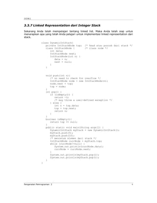 J.E.N.I.


3.3.7 Linked Representation dari Integer Stack
Sekarang Anda telah mempelajari tentang linked list. Maka Anda telah siap untuk
menerapkan apa yang telah Anda pelajari untuk implementasi linked representation dari
stack.

              class DynamicIntStack{
                 private IntStackNode top;     /* head atau puncak dari stack */
                 class IntStackNode {          /* class node */
                    int data;
                    IntStackNode next;
                    IntStackNode(int n) {
                       data = n;
                       next = null;
                    }
                 }


                  void push(int n){
                     /* no need to check for overflow */
                     IntStackNode node = new IntStackNode(n);
                     node.next = top;
                     top = node;
                  }
                  int pop() {
                     if (isEmpty()) {
                        return -1;
                        /* may throw a user-defined exception */
                     } else {
                        int n = top.data;
                        top = top.next;
                        return n;
                     }
                  }
                  boolean isEmpty(){
                     return top == null;
                  }
                  public static void main(String args[]) {
                     DynamicIntStack myStack = new DynamicIntStack();
                     myStack.push(5);
                     myStack.push(10);
                     /* mencetak elemen dari stack */
                     IntStackNode currNode = myStack.top;
                     while (currNode!=null) {
                        System.out.println(currNode.data);
                        currNode = currNode.next;
                     }
                     System.out.println(myStack.pop());
                     System.out.println(myStack.pop());
                  }
              }




Pengenalan Pemrograman 2                                                            9
 
